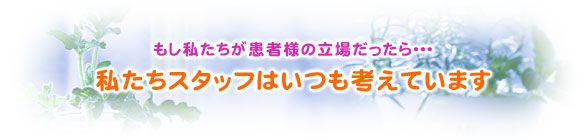 もし私たちが患者様の立場だったら・・・私たちスタッフはいつも考えています