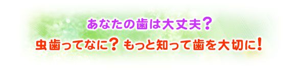 あなたの歯は大丈夫？ 虫歯ってなに？ もっと知って歯を大切に！