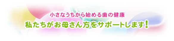 小さなうちから始める歯の健康 私たちがお母さん方をサポートします！