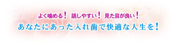 よく噛める！話しやすい！見た目が良い！あなたにあった入れ歯で快適な人生を！